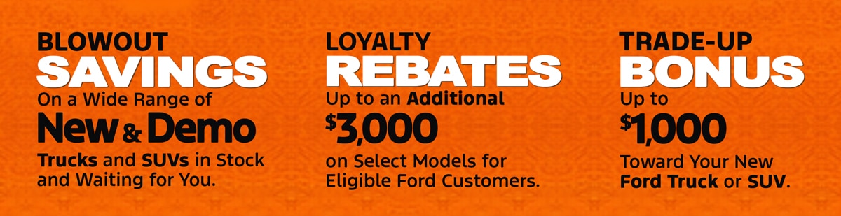 Blowout Savings on a wide range of New & Demo trucks and SUVs. Loyalty Rebates up to an additional $3,000 on select models for eligible Ford customers. Trade-Up Bonus up to $1,000 toward your new Ford truck or SUV.